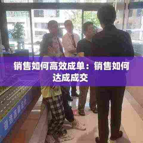 销售如何高效成单:销售如何达成成交