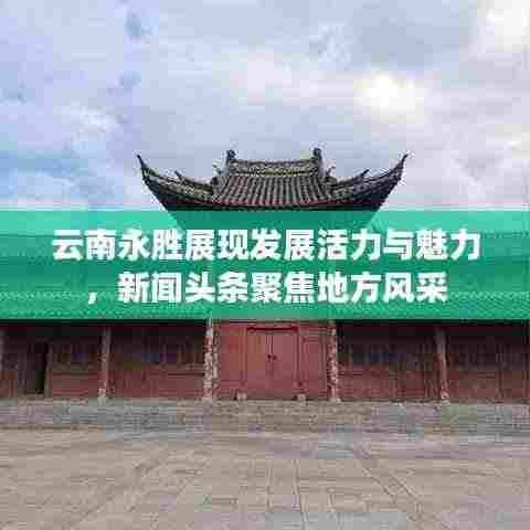 云南永胜展现发展活力与魅力，新闻头条聚焦地方风采