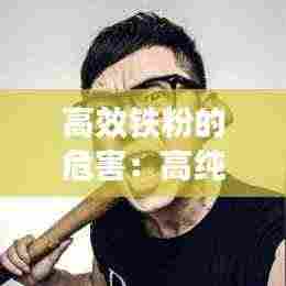 高效铁粉的危害:高纯度铁粉对人体有伤害吗