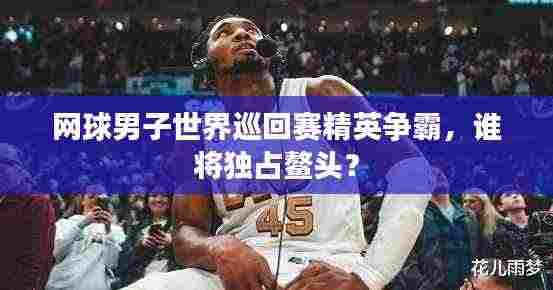 网球男子世界巡回赛精英争霸,谁将独占鳌头?