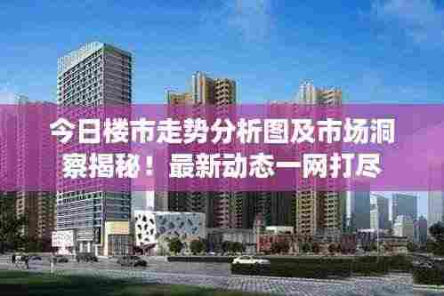 今日楼市走势分析图及市场洞察揭秘!最新动态一网打尽