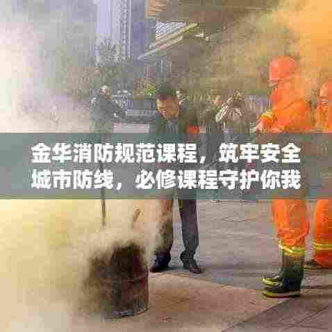 金华消防规范课程,筑牢安全城市防线,必修课程守护你我他!