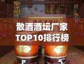 散酒酒坛厂家TOP10排行榜,行业权威排名一网打尽!