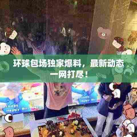 环球包场独家爆料，最新动态一网打尽！