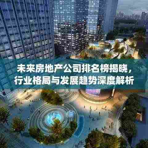 未来房地产公司排名榜揭晓,行业格局与发展趋势深度解析